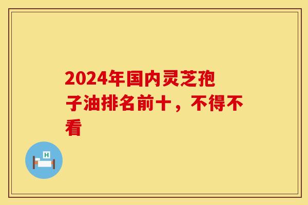 2024年国内灵芝孢子油排名前十，不得不看