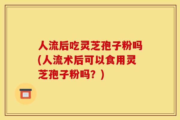 人流后吃灵芝孢子粉吗(人流术后可以食用灵芝孢子粉吗？)