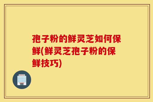 孢子粉的鲜灵芝如何保鲜(鲜灵芝孢子粉的保鲜技巧)