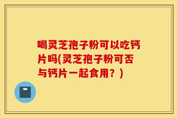 喝灵芝孢子粉可以吃钙片吗(灵芝孢子粉可否与钙片一起食用？)