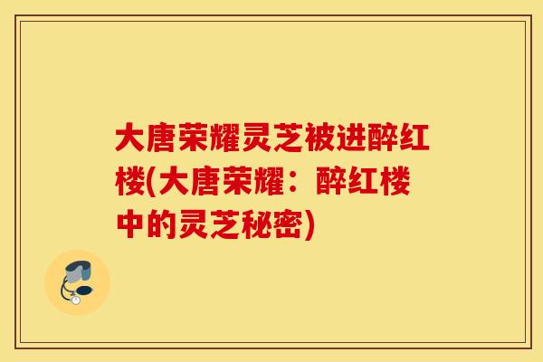 大唐荣耀灵芝被进醉红楼(大唐荣耀：醉红楼中的灵芝秘密)