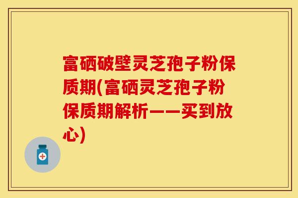 富硒破壁灵芝孢子粉保质期(富硒灵芝孢子粉保质期解析——买到放心)