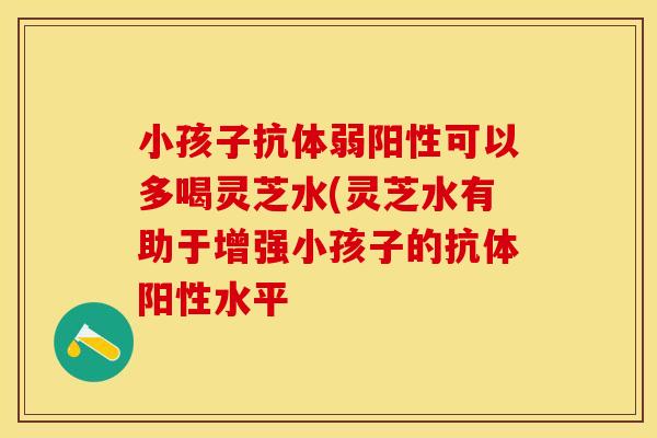 小孩子抗体弱阳性可以多喝灵芝水(灵芝水有助于增强小孩子的抗体阳性水平