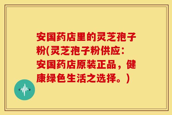 安国药店里的灵芝孢子粉(灵芝孢子粉供应：安国药店原装正品，健康绿色生活之选择。)
