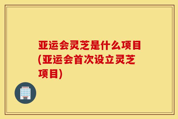 亚运会灵芝是什么项目(亚运会首次设立灵芝项目)
