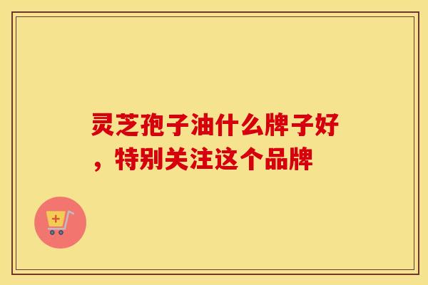 灵芝孢子油什么牌子好，特别关注这个品牌
