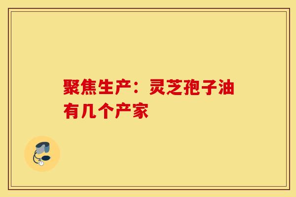 聚焦生产：灵芝孢子油有几个产家
