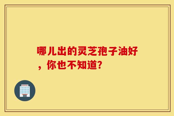 哪儿出的灵芝孢子油好，你也不知道？