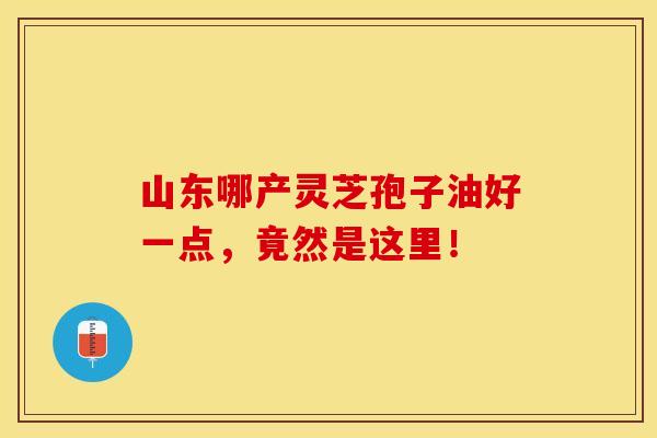 山东哪产灵芝孢子油好一点，竟然是这里！