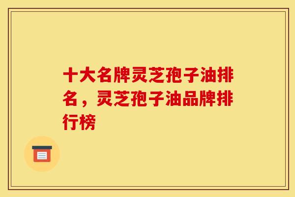 十大名牌灵芝孢子油排名，灵芝孢子油品牌排行榜