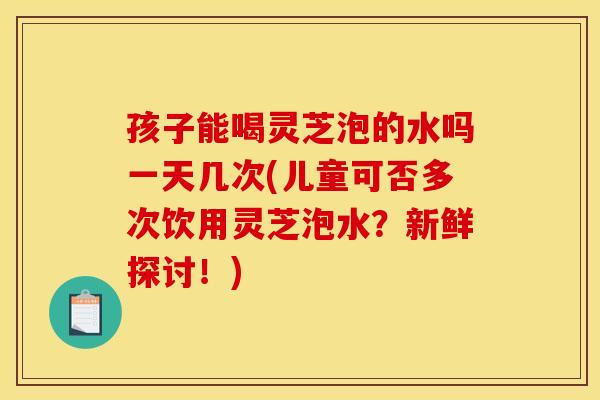 孩子能喝灵芝泡的水吗一天几次(儿童可否多次饮用灵芝泡水？新鲜探讨！)