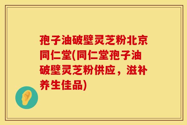 孢子油破壁灵芝粉北京同仁堂(同仁堂孢子油破壁灵芝粉供应，滋补养生佳品)