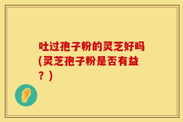 吐过孢子粉的灵芝好吗(灵芝孢子粉是否有益？)