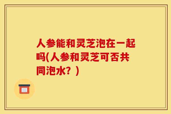 人参能和灵芝泡在一起吗(人参和灵芝可否共同泡水？)