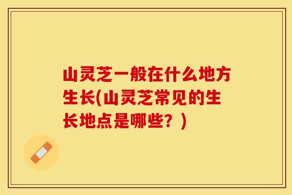 山灵芝一般在什么地方生长(山灵芝常见的生长地点是哪些？)