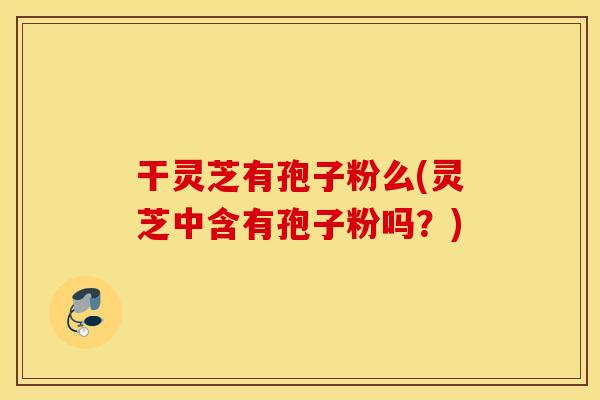 干灵芝有孢子粉么(灵芝中含有孢子粉吗？)
