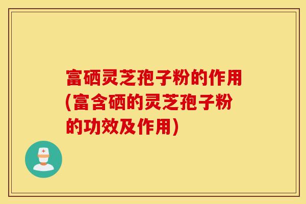 富硒灵芝孢子粉的作用(富含硒的灵芝孢子粉的功效及作用)