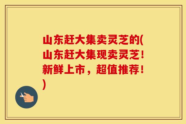 山东赶大集卖灵芝的(山东赶大集现卖灵芝！新鲜上市，超值推荐！)
