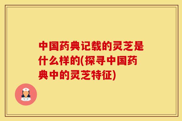 中国药典记载的灵芝是什么样的(探寻中国药典中的灵芝特征)