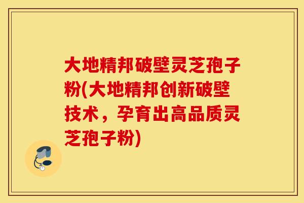 大地精邦破壁灵芝孢子粉(大地精邦创新破壁技术，孕育出高品质灵芝孢子粉)