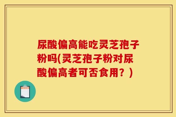 尿酸偏高能吃灵芝孢子粉吗(灵芝孢子粉对尿酸偏高者可否食用？)