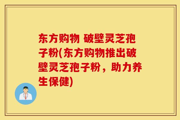 东方购物 破壁灵芝孢子粉(东方购物推出破壁灵芝孢子粉，助力养生保健)