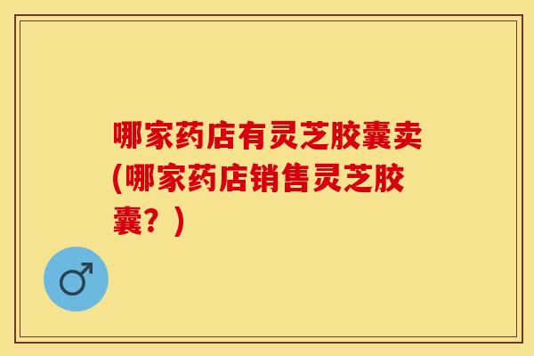 哪家药店有灵芝胶囊卖(哪家药店销售灵芝胶囊？)