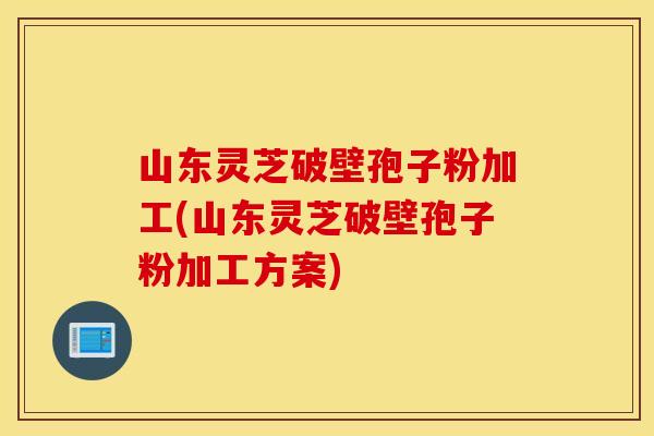 山东灵芝破壁孢子粉加工(山东灵芝破壁孢子粉加工方案)