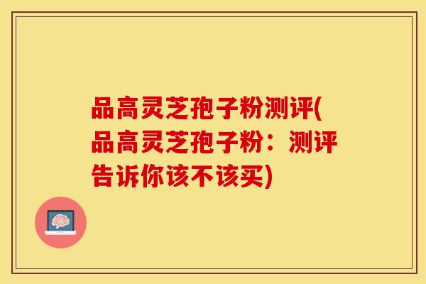 品高灵芝孢子粉测评(品高灵芝孢子粉：测评告诉你该不该买)