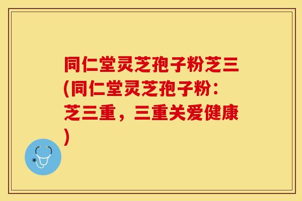 同仁堂灵芝孢子粉芝三(同仁堂灵芝孢子粉：芝三重，三重关爱健康)