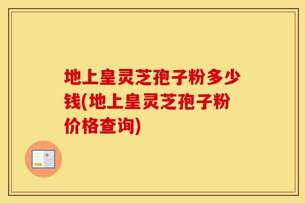 地上皇灵芝孢子粉多少钱(地上皇灵芝孢子粉价格查询)