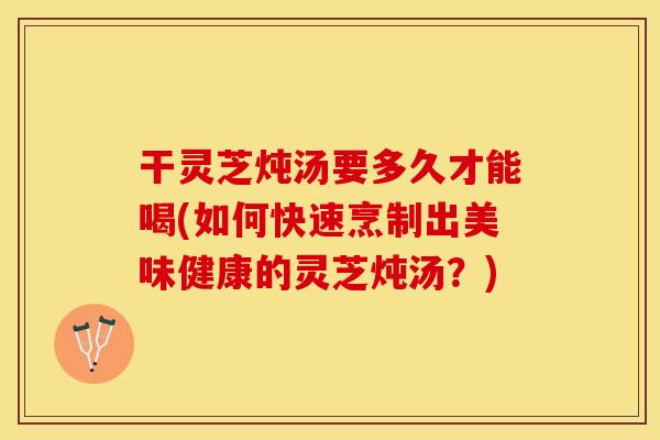 干灵芝炖汤要多久才能喝(如何快速烹制出美味健康的灵芝炖汤？)