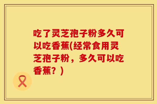 吃了灵芝孢子粉多久可以吃香蕉(经常食用灵芝孢子粉，多久可以吃香蕉？)