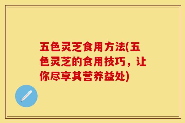 五色灵芝食用方法(五色灵芝的食用技巧，让你尽享其营养益处)