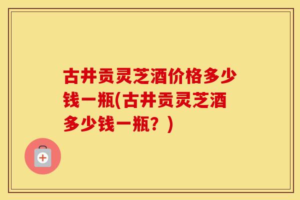 古井贡灵芝酒价格多少钱一瓶(古井贡灵芝酒多少钱一瓶？)