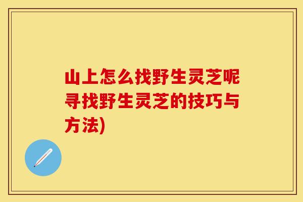 山上怎么找野生灵芝呢寻找野生灵芝的技巧与方法)