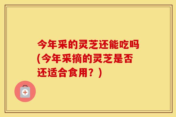 今年采的灵芝还能吃吗(今年采摘的灵芝是否还适合食用？)