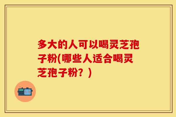 多大的人可以喝灵芝孢子粉(哪些人适合喝灵芝孢子粉？)