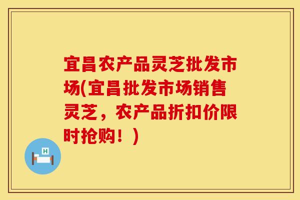 宜昌农产品灵芝批发市场(宜昌批发市场销售灵芝，农产品折扣价限时抢购！)