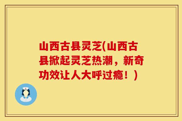 山西古县灵芝(山西古县掀起灵芝热潮，新奇功效让人大呼过瘾！)