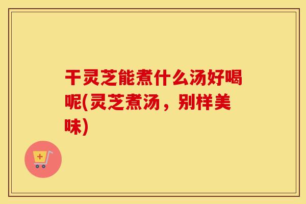 干灵芝能煮什么汤好喝呢(灵芝煮汤，别样美味)
