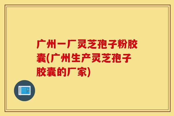 广州一厂灵芝孢子粉胶囊(广州生产灵芝孢子胶囊的厂家)