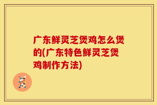 广东鲜灵芝煲鸡怎么煲的(广东特色鲜灵芝煲鸡制作方法)