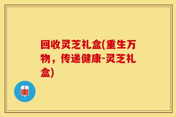 回收灵芝礼盒(重生万物，传递健康-灵芝礼盒)