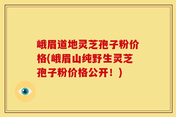 峨眉道地灵芝孢子粉价格(峨眉山纯野生灵芝孢子粉价格公开！)