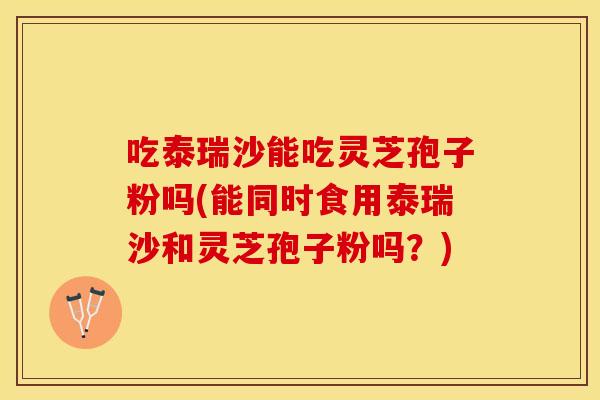 吃泰瑞沙能吃灵芝孢子粉吗(能同时食用泰瑞沙和灵芝孢子粉吗？)