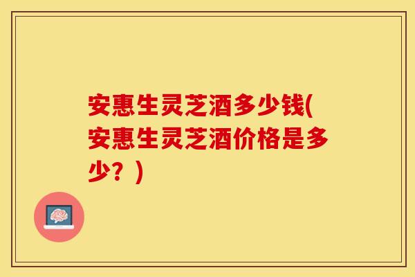 安惠生灵芝酒多少钱(安惠生灵芝酒价格是多少？)