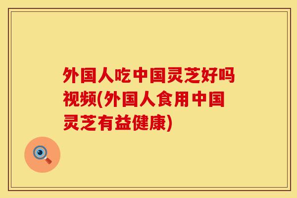 外国人吃中国灵芝好吗视频(外国人食用中国灵芝有益健康)