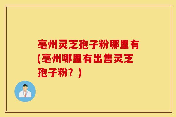 亳州灵芝孢子粉哪里有(亳州哪里有出售灵芝孢子粉？)