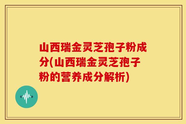 山西瑞金灵芝孢子粉成分(山西瑞金灵芝孢子粉的营养成分解析)